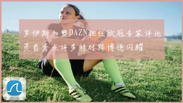 罗伊斯加盟DAZN担任欧冠专家评论员首秀点评多特对阵博德闪耀