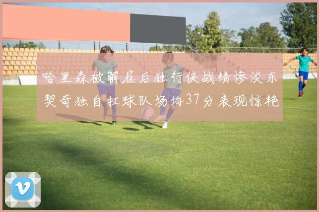 哈里森被解雇后独行侠战绩惨淡东契奇独自扛球队场均37分表现惊艳