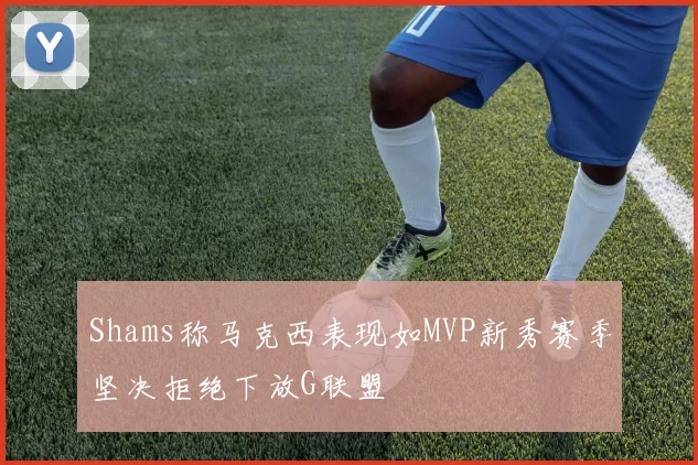 Shams称马克西表现如MVP新秀赛季坚决拒绝下放G联盟