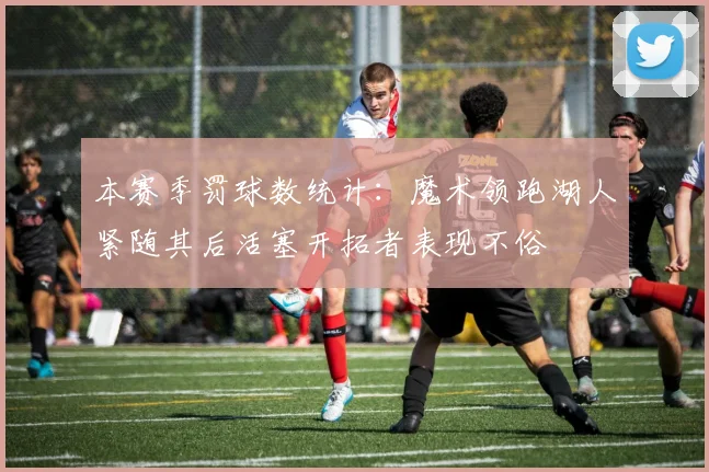 本赛季罚球数统计：魔术领跑湖人紧随其后活塞开拓者表现不俗