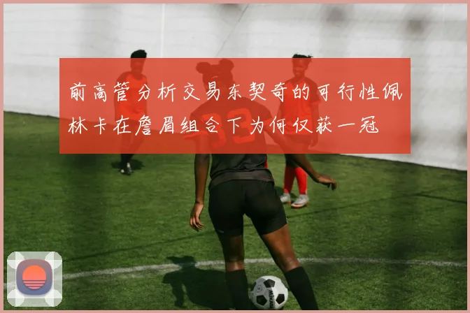 前高管分析交易东契奇的可行性佩林卡在詹眉组合下为何仅获一冠