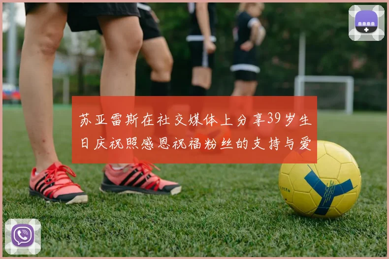 苏亚雷斯在社交媒体上分享39岁生日庆祝照感恩祝福粉丝的支持与爱护