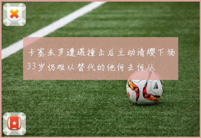 卡塞米罗遭遇撞击后主动请缨下场33岁仍难以替代的他何去何从